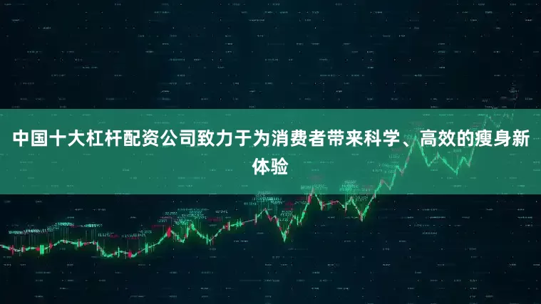 中国十大杠杆配资公司致力于为消费者带来科学、高效的瘦身新体验