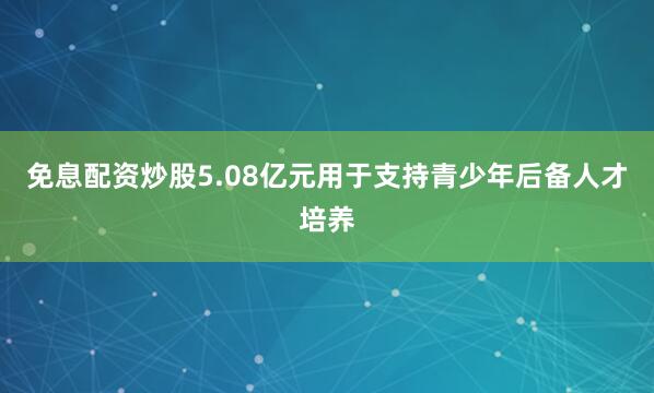 免息配资炒股5.08亿元用于支持青少年后备人才培养