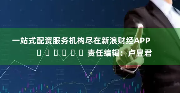 一站式配资服务机构尽在新浪财经APP            						责任编辑：卢昱君
