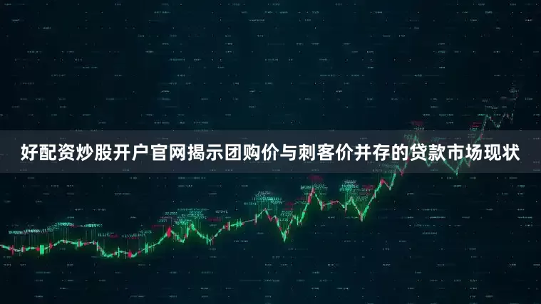好配资炒股开户官网揭示团购价与刺客价并存的贷款市场现状