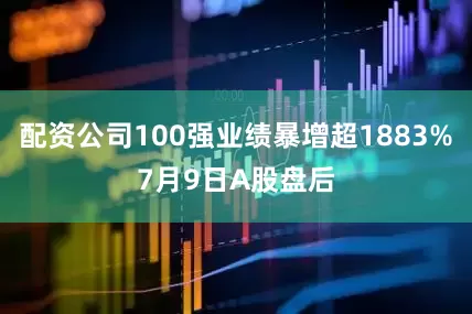 配资公司100强业绩暴增超1883%7月9日A股盘后