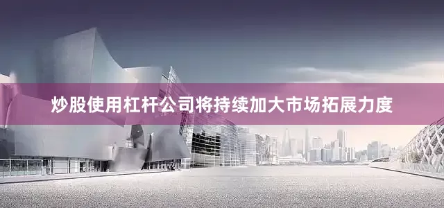 炒股使用杠杆公司将持续加大市场拓展力度