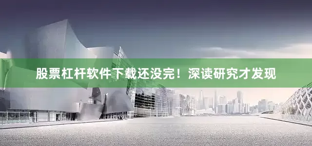 股票杠杆软件下载还没完！深读研究才发现