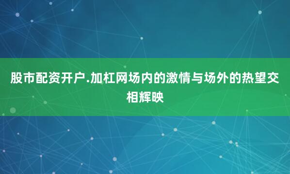 股市配资开户.加杠网场内的激情与场外的热望交相辉映