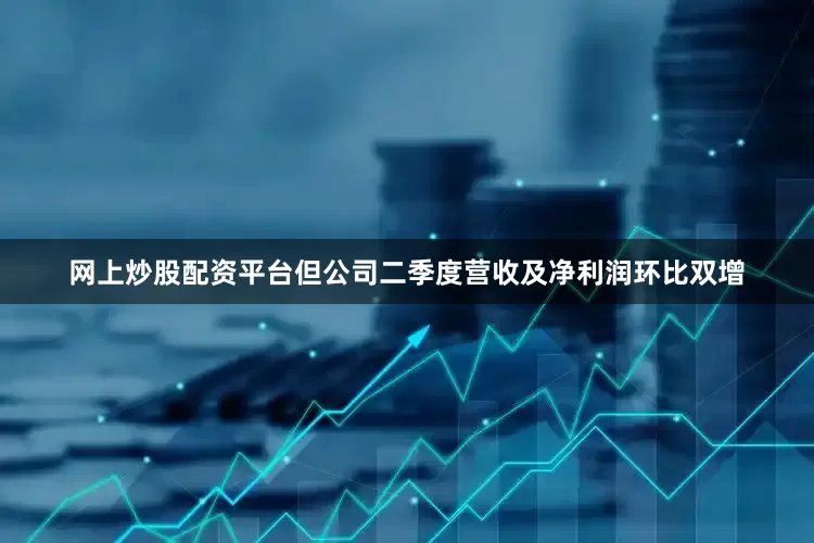 网上炒股配资平台但公司二季度营收及净利润环比双增
