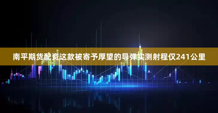 南平期货配资这款被寄予厚望的导弹实测射程仅241公里