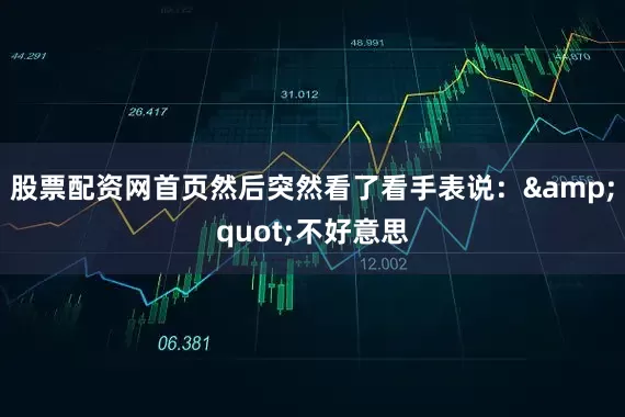 股票配资网首页然后突然看了看手表说：&quot;不好意思