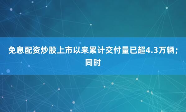 免息配资炒股上市以来累计交付量已超4.3万辆；同时