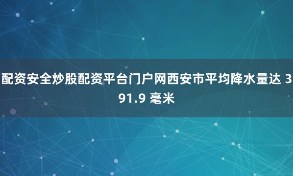配资安全炒股配资平台门户网西安市平均降水量达 391.9 毫米