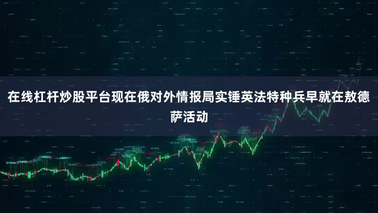 在线杠杆炒股平台现在俄对外情报局实锤英法特种兵早就在敖德萨活动