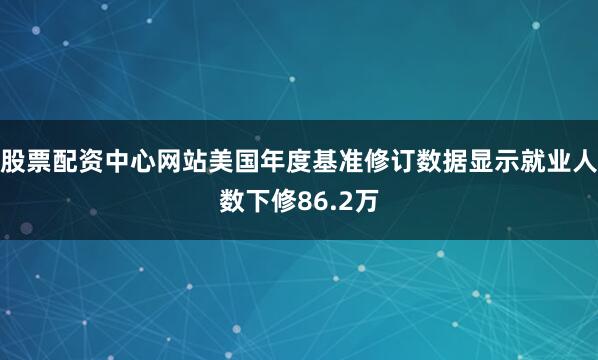 股票配资中心网站美国年度基准修订数据显示就业人数下修86.2万